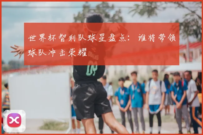世界杯智利队球星盘点:谁将带领球队冲击荣耀