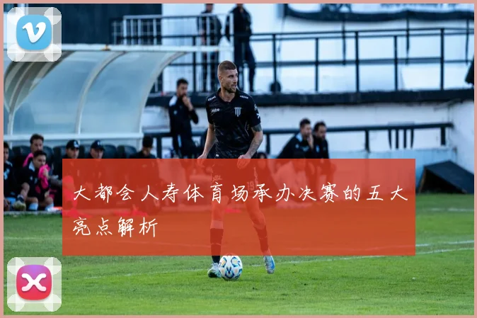 大都会人寿体育场承办决赛的五大亮点解析