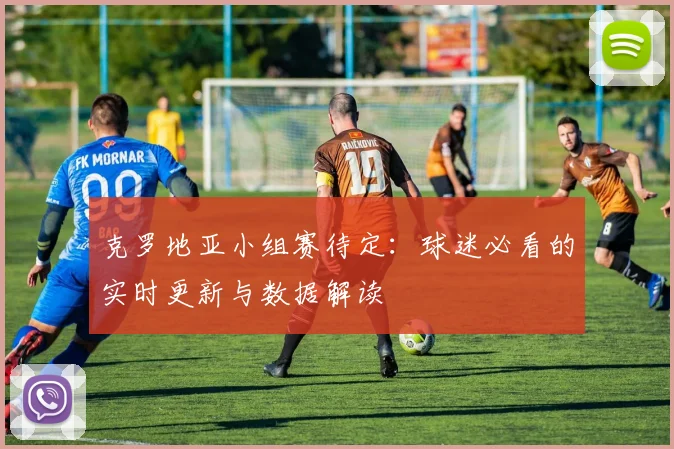 克罗地亚小组赛待定:球迷必看的实时更新与数据解读