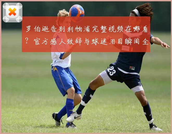罗伯逊告别利物浦完整视频在哪看？官方感人致辞与球迷泪目瞬间全解析