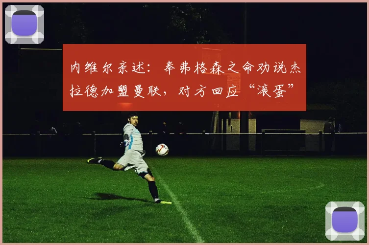 内维尔亲述:奉弗格森之命劝说杰拉德加盟曼联,对方回应“滚蛋”