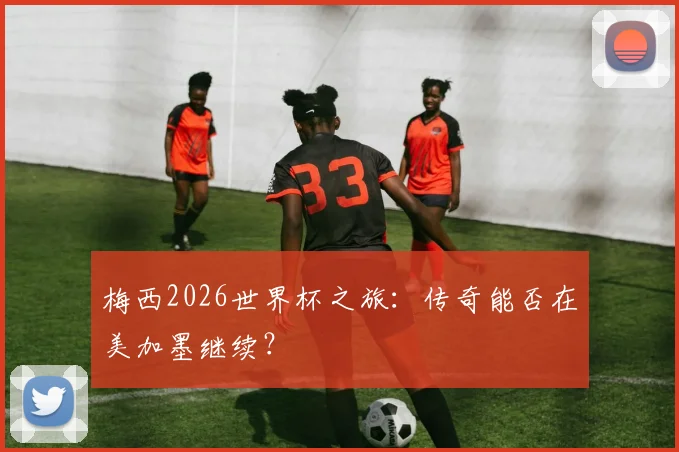 梅西2026世界杯之旅:传奇能否在美加墨继续?