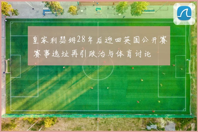 皇家利瑟姆28年后迎回英国公开赛 赛事选址再引政治与体育讨论