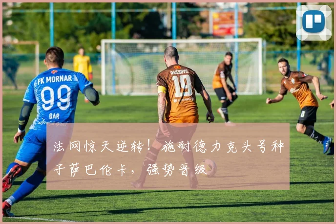 法网惊天逆转!施耐德力克头号种子萨巴伦卡,强势晋级