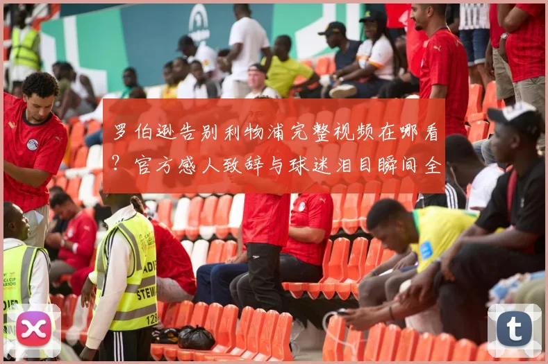 罗伯逊告别利物浦完整视频在哪看?官方感人致辞与球迷泪目瞬间全解析