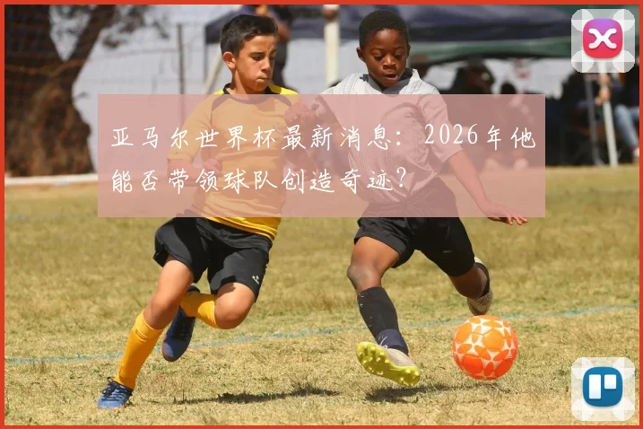 亚马尔世界杯最新消息：2026年他能否带领球队创造奇迹？