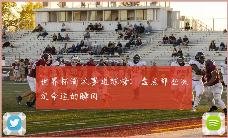 世界杯淘汰赛进球榜:盘点那些决定命运的瞬间