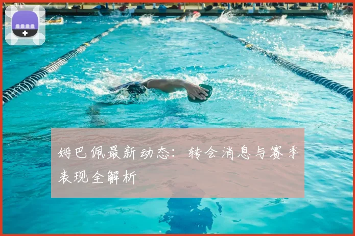 姆巴佩最新动态：转会消息与赛季表现全解析