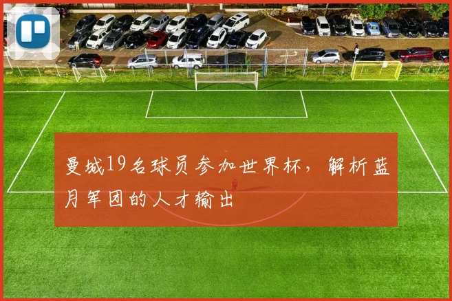 曼城19名球员参加世界杯,解析蓝月军团的人才输出