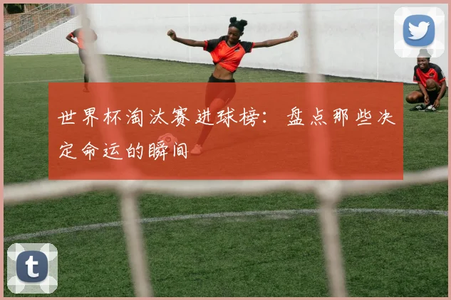 世界杯淘汰赛进球榜：盘点那些决定命运的瞬间