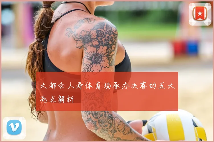 大都会人寿体育场承办决赛的五大亮点解析