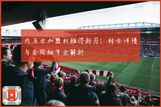 内马尔加盟利雅得新月:转会详情与合同细节全解析