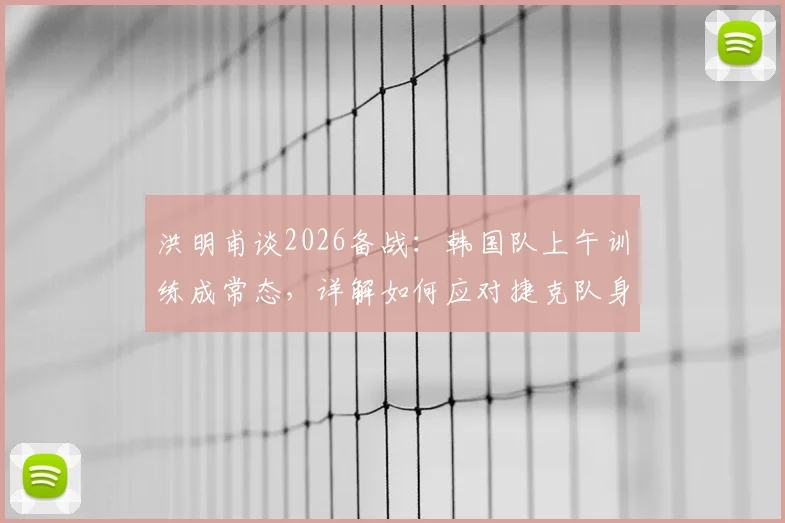 洪明甫谈2026备战：韩国队上午训练成常态，详解如何应对捷克队身高优势，战术调整策略一览