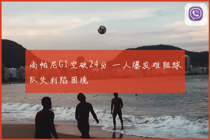 尚帕尼G1空砍24分 一人爆发难阻球队失利陷困境