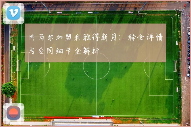 内马尔加盟利雅得新月:转会详情与合同细节全解析