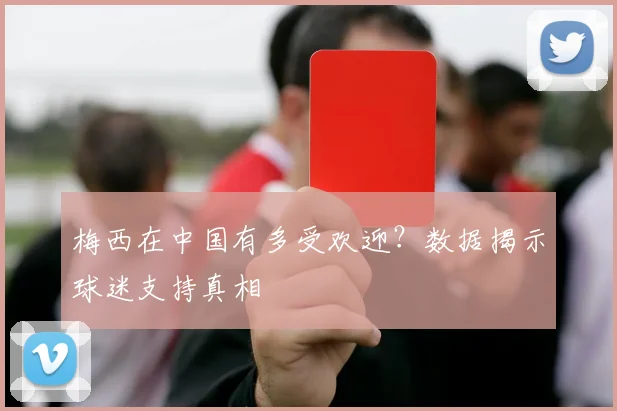 梅西在中国有多受欢迎?数据揭示球迷支持真相