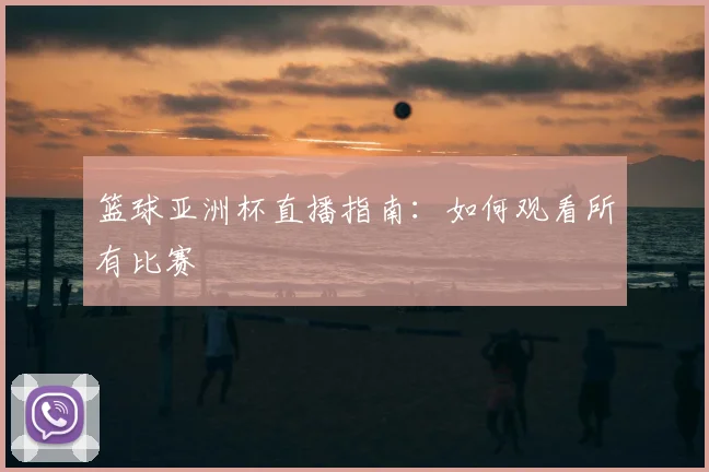 篮球亚洲杯直播指南：如何观看所有比赛