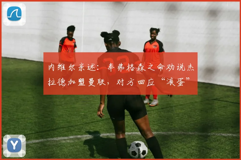 内维尔亲述:奉弗格森之命劝说杰拉德加盟曼联,对方回应“滚蛋”