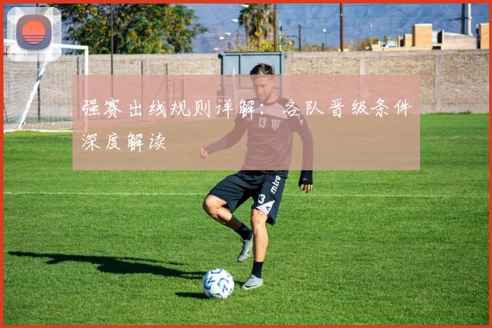 强赛出线规则详解:各队晋级条件深度解读