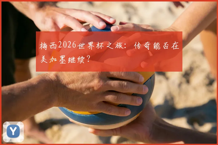 梅西2026世界杯之旅:传奇能否在美加墨继续?