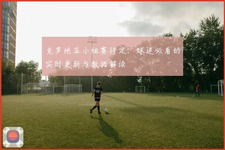 克罗地亚小组赛待定：球迷必看的实时更新与数据解读