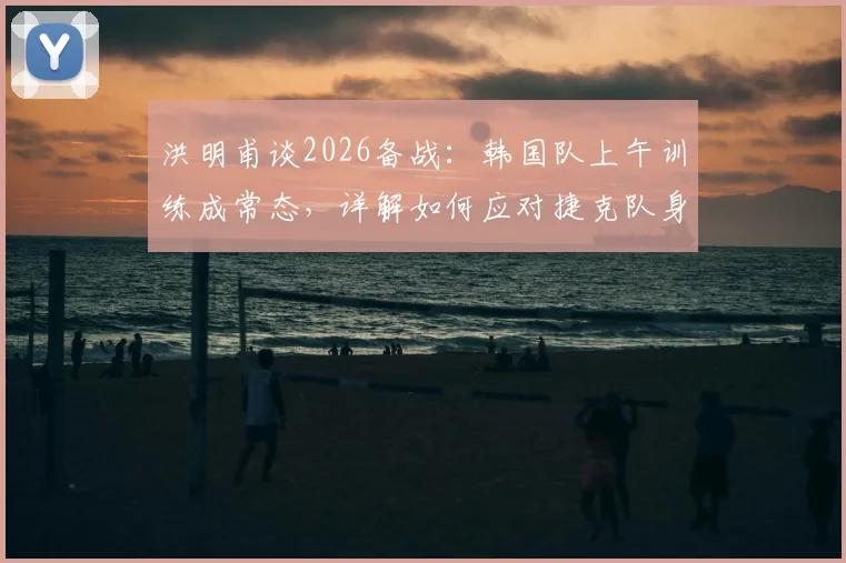 洪明甫谈2026备战:韩国队上午训练成常态,详解如何应对捷克队身高优势,战术调整策略一览
