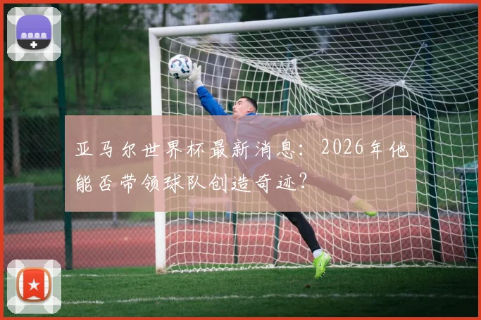 亚马尔世界杯最新消息:2026年他能否带领球队创造奇迹?